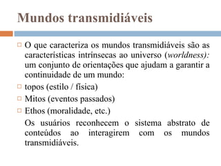 Mundos transmidiáveis O que caracteriza os mundos transmidiáveis são as características intrínsecas ao universo ( worldness):  um conjunto de orientações que ajudam a garantir a continuidade de um mundo:  topos (estilo / física) Mitos (eventos passados) Ethos (moralidade, etc.) Os usuários reconhecem o sistema abstrato de conteúdos ao interagirem com os mundos transmidiáveis.  