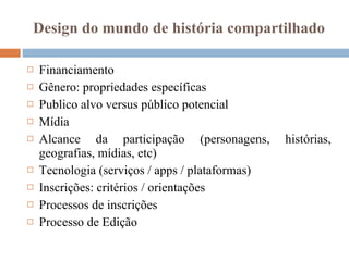 Design do mundo de história compartilhado Financiamento Gênero: propriedades específicas Publico alvo versus público potencial  Mídia Alcance da participação (personagens, histórias, geografias, mídias, etc) Tecnologia (serviços / apps / plataformas) Inscrições: critérios / orientações Processos de inscrições Processo de Edição 