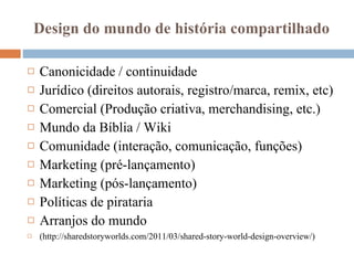 Design do mundo de história compartilhado Canonicidade / continuidade Jurídico (direitos autorais, registro/marca, remix, etc) Comercial (Produção criativa, merchandising, etc.) Mundo da Bíblia / Wiki Comunidade (interação, comunicação, funções) Marketing (pré-lançamento) Marketing (pós-lançamento) Políticas de pirataria  Arranjos do mundo (http://sharedstoryworlds.com/2011/03/shared-story-world-design-overview/) 
