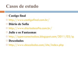 Casos de estudo Castigo final http://www.castigofinal.com.br/ Diário de Sofia http://www.diariodesofia.com.br/ Julie e os Fantasmas http://superconectadoss.blogspot.com/2011/03/quase-anjos-3-e-julie-e-os-fantasmas.html Descolados http://www.descolados.com/site/index.php 