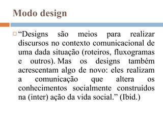 Modo design “ Designs são meios para realizar discursos no contexto comunicacional de uma dada situação ( roteiros, fluxogramas e outros) . Mas os designs também acrescentam algo de novo: eles realizam a comunicação que altera os conhecimentos socialmente construídos na (inter) ação da vida social.” (Ibid.)  