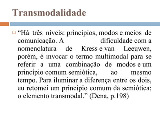 Transmodalidade “ Há três níveis: princípios, modos e meios de comunicação. A dificuldade com a nomenclatura de Kress e van Leeuwen, porém, é invocar o termo multimodal para se referir a uma combinação de modos e um princípio comum semiótica, ao mesmo tempo. Para iluminar a diferença entre os dois, eu retomei um principio comum da semiótica: o elemento transmodal.” (Dena, p.198)  