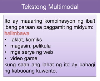 Tekstong Multimodal
Ito ay maaaring kombinasyon ng iba't
ibang paraan sa paggamit ng midyum:
• aklat, komiks
• magasin, pelikula
• mga serye ng web
• video game
kung saan ang lahat ng ito ay bahagi
ng kabuoang kuwento.
 
