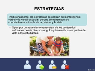 Tradicionalmente, las estrategias se centran en la inteligencia
verbal y la visual-espacial, porque se transmiten los
conocimientos a través de la palabra y la vista.
• Optar por un tratamiento transversal de los contenidos,
enfocarlos desde diversos ángulos y transmitir estos puntos de
vista a los estudiantes.
ESTRATEGIAS
 