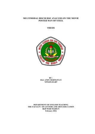 MULTIMODAL DISCOURSE ANALYSIS ON THE MOVIE
POSTER MAN OF STEEL
THESIS
BY :
EKA ANDY HERMAWAN
NPM.09.321.087
DEPARTMENT OF ENGLISH TEACHING
THE FACULTY OF LETTERS AND ARTS EDUCATION
IKIP PGRI MADIUN
February 2016
 