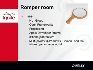 Romper room I see: NUI Group Open Frameworks Processing Apple Developer forums IPhone jailbreakers Multi-pointer X-Windows, Compiz, and the whole open-source world. 