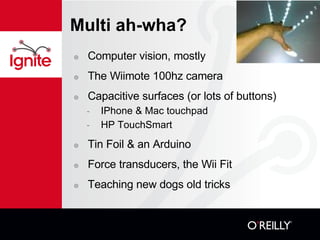 Multi ah-wha? Computer vision, mostly The Wiimote 100hz camera Capacitive surfaces (or lots of buttons)? IPhone & Mac touchpad HP TouchSmart Tin Foil & an Arduino Force transducers, the Wii Fit Teaching new dogs old tricks 