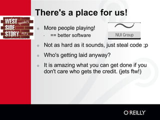 There's a place for us! More people playing! == better software Not as hard as it sounds, just steal code ;p Who's getting laid anyway? It is amazing what you can get done if you don't care who gets the credit. (jets ftw!)? 
