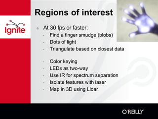 Regions of interest At 30 fps or faster: Find a finger smudge (blobs)? Dots of light Triangulate based on closest data Color keying LEDs as two-way Use IR for spectrum separation Isolate features with laser Map in 3D using Lidar 
