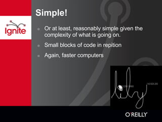 Simple! Or at least, reasonably simple given the complexity of what is going on. Small blocks of code in repition Again, faster computers 
