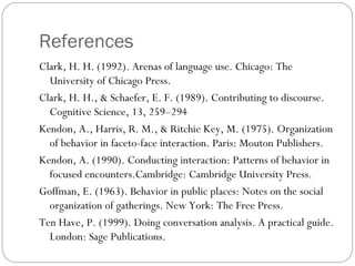 References
Clark, H. H. (1992). Arenas of language use. Chicago: The
  University of Chicago Press.
Clark, H. H., & Schaefer, E. F. (1989). Contributing to discourse.
  Cognitive Science, 13, 259–294
Kendon, A., Harris, R. M., & Ritchie Key, M. (1975). Organization
  of behavior in faceto-face interaction. Paris: Mouton Publishers.
Kendon, A. (1990). Conducting interaction: Patterns of behavior in
  focused encounters.Cambridge: Cambridge University Press.
Goffman, E. (1963). Behavior in public places: Notes on the social
  organization of gatherings. New York: The Free Press.
Ten Have, P. (1999). Doing conversation analysis. A practical guide.
  London: Sage Publications.
 