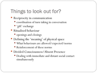 Things to look out for?
 Reciprocity in communication
   coordination of turn taking in conversation
   ‘gift’ exchange
 Ritualised behaviour
   openings and closings
 Defining the ‘meaning’ of physical space
   What behaviours are allowed/expected/norms
   Reinforcement of these norms
 Divided Consciousness/Absent Presence
   Dealing with immediate and distant social contact
    simultaneously
 