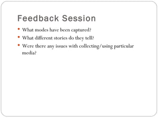 Feedback Session
 What modes have been captured?
 What different stories do they tell?
 Were there any issues with collecting/using particular
  media?
 