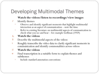 Developing Multimodal Themes
         Watch the videos/listen to recordings/view images
/        Identify themes
     ◦     Observe and identify significant moments that highlight multimodal
           interaction as an aspect of communication – note the time
     ◦     Refer to existing literature on multimodal aspects of communication to
           check what you see and hear – for example Goffman (1959)
3.       Watch the videos
3        Describe the multimodal aspects of the videos
t        Roughly transcribe the video data to clarify significant moments in
         communication and identify commonalities across videos
d        Watch the videos
e        Final transcription in a suitable form to explain themes and
         subthemes
     ◦     Include standard annotation conventions
 