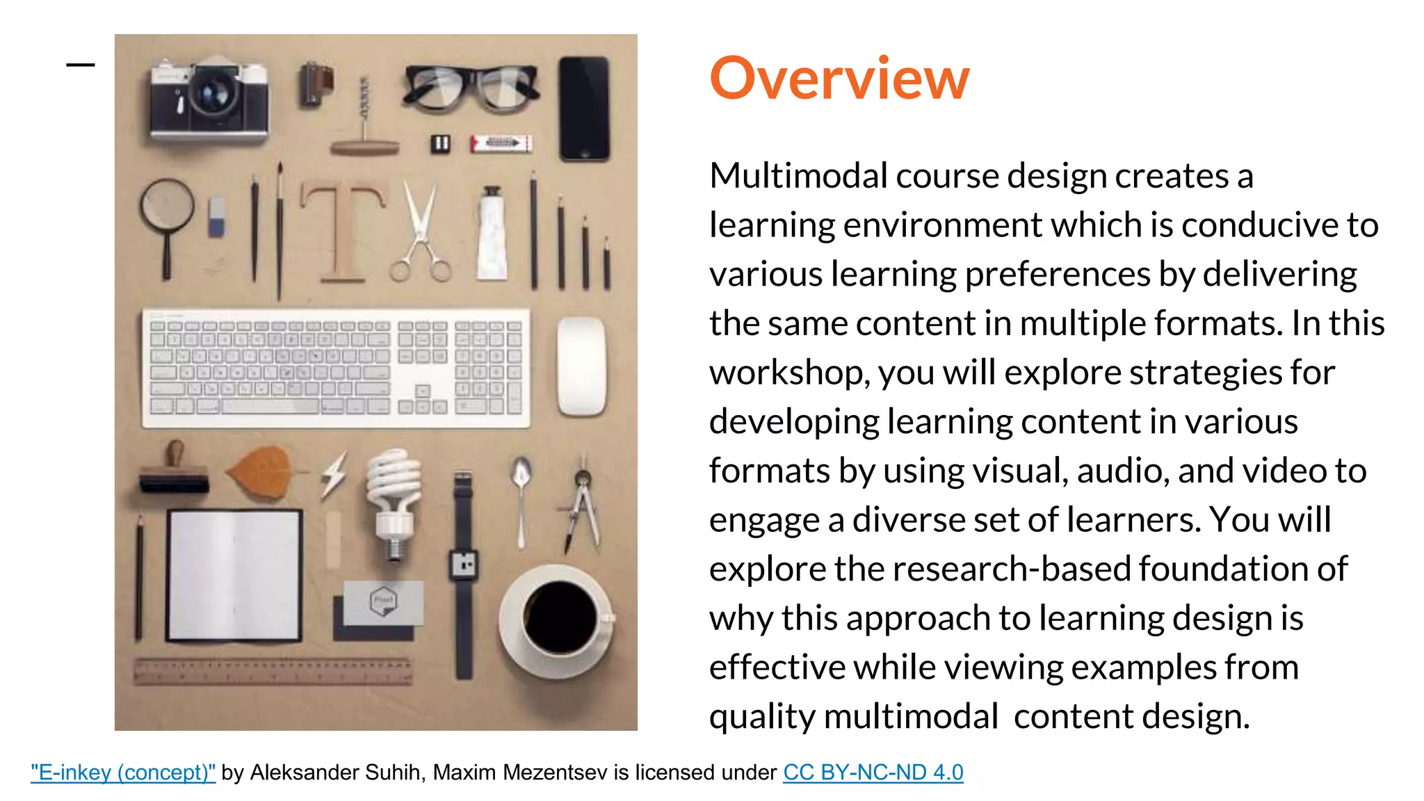 Overview
Multimodal course design creates a
learning environment which is conducive to
various learning preferences by delivering
the same content in multiple formats. In this
workshop, you will explore strategies for
developing learning content in various
formats by using visual, audio, and video to
engage a diverse set of learners. You will
explore the research-based foundation of
why this approach to learning design is
effective while viewing examples from
quality multimodal content design.
"E-inkey (concept)" by Aleksander Suhih, Maxim Mezentsev is licensed under CC BY-NC-ND 4.0
 