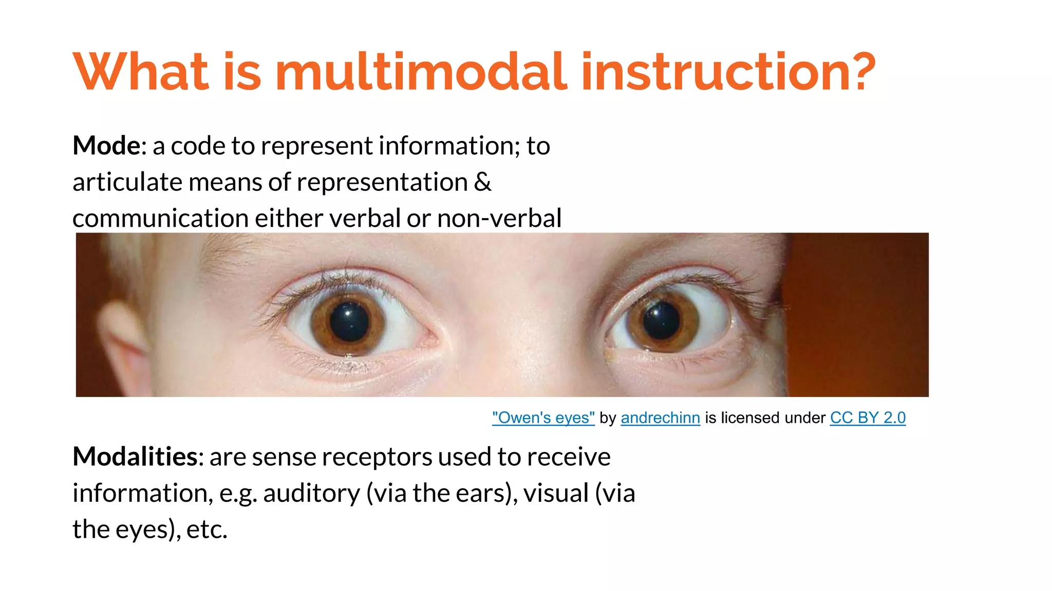 What is multimodal instruction?
Mode: a code to represent information; to
articulate means of representation &
communication either verbal or non-verbal
Modalities: are sense receptors used to receive
information, e.g. auditory (via the ears), visual (via
the eyes), etc.
"Owen's eyes" by andrechinn is licensed under CC BY 2.0
 