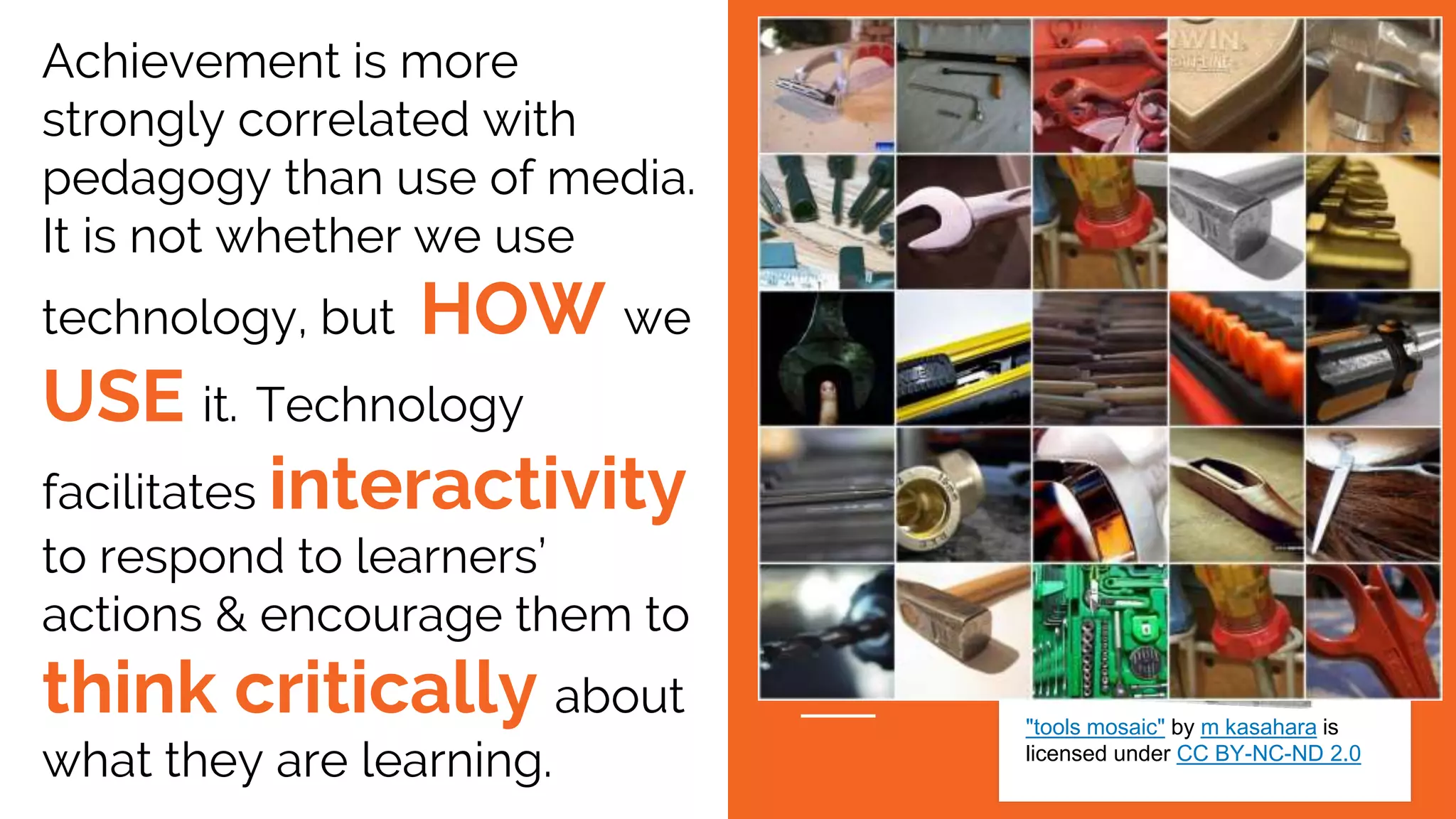 Achievement is more
strongly correlated with
pedagogy than use of media.
It is not whether we use
technology, but HOW we
USE it. Technology
facilitates interactivity
to respond to learners’
actions & encourage them to
think critically about
what they are learning.
"tools mosaic" by m kasahara is
licensed under CC BY-NC-ND 2.0
 