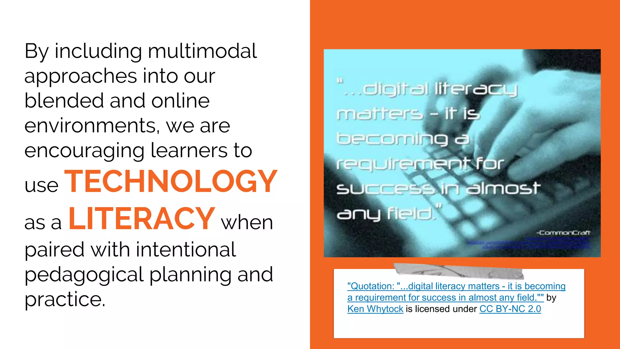 By including multimodal
approaches into our
blended and online
environments, we are
encouraging learners to
use TECHNOLOGY
as a LITERACY when
paired with intentional
pedagogical planning and
practice.
"Quotation: "...digital literacy matters - it is becoming
a requirement for success in almost any field."" by
Ken Whytock is licensed under CC BY-NC 2.0
 