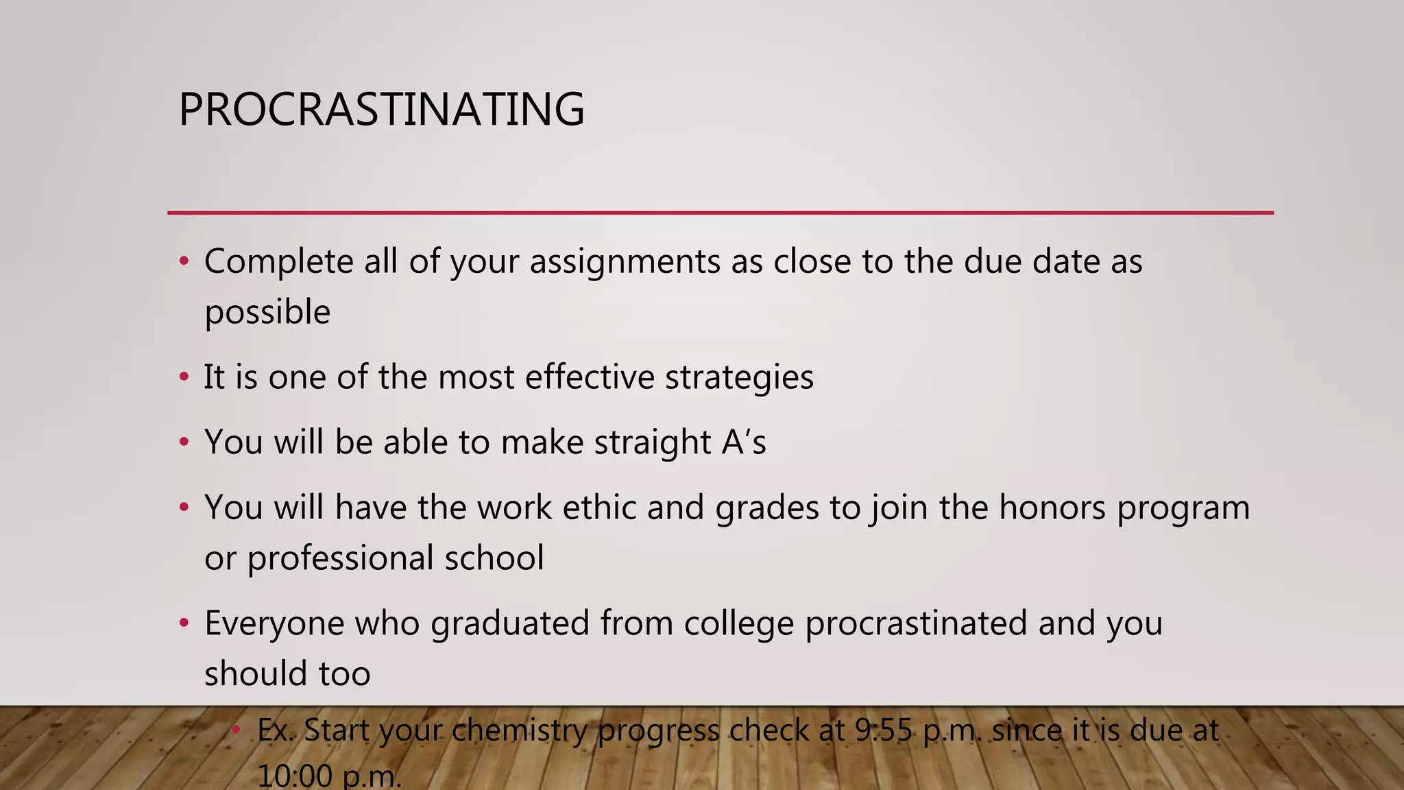 PROCRASTINATING
• Complete all of your assignments as close to the due date as
possible
• It is one of the most effective strategies
• You will be able to make straight A’s
• You will have the work ethic and grades to join the honors program
or professional school
• Everyone who graduated from college procrastinated and you
should too
• Ex. Start your chemistry progress check at 9:55 p.m. since it is due at
10:00 p.m.
 