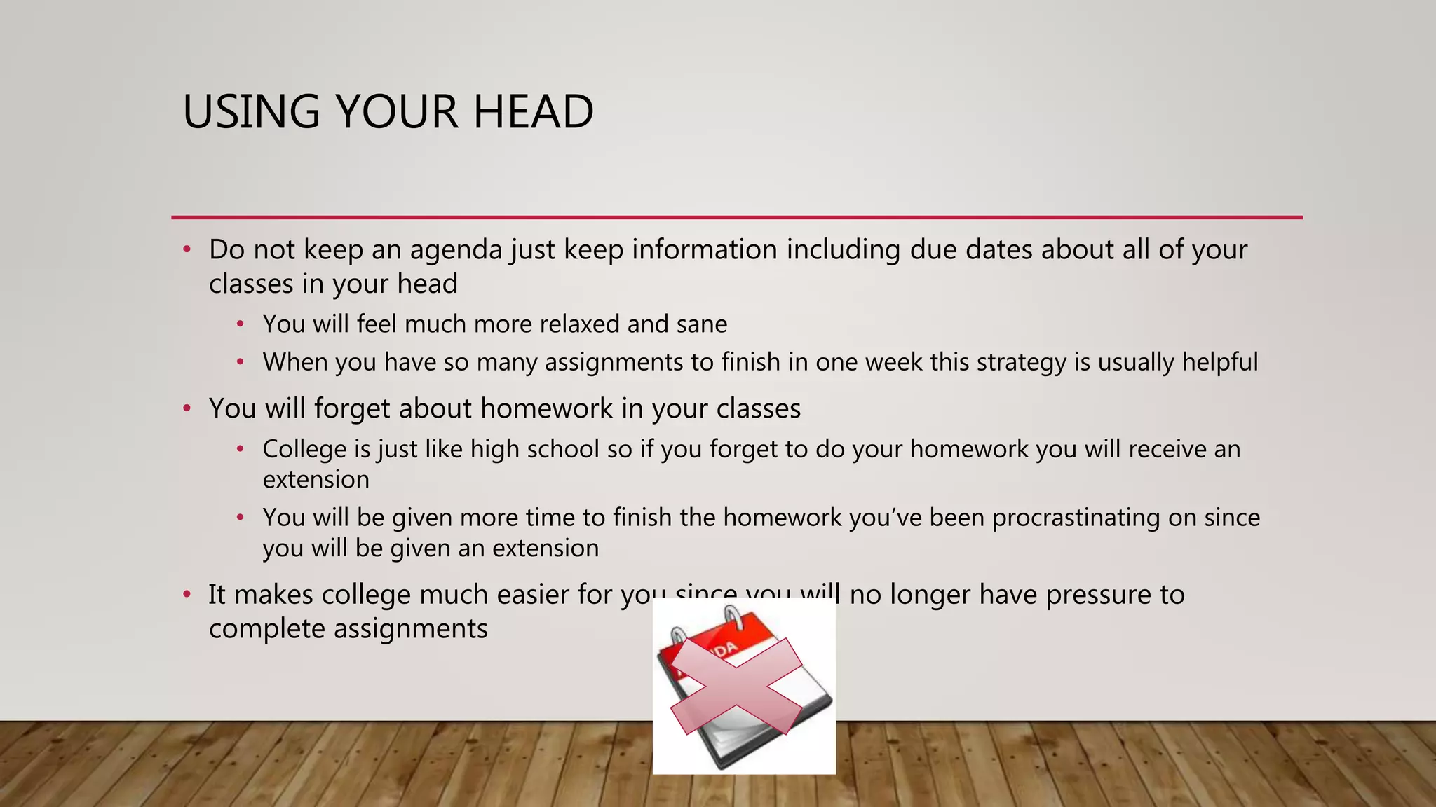 USING YOUR HEAD
• Do not keep an agenda just keep information including due dates about all of your
classes in your head
• You will feel much more relaxed and sane
• When you have so many assignments to finish in one week this strategy is usually helpful
• You will forget about homework in your classes
• College is just like high school so if you forget to do your homework you will receive an
extension
• You will be given more time to finish the homework you’ve been procrastinating on since
you will be given an extension
• It makes college much easier for you since you will no longer have pressure to
complete assignments
 