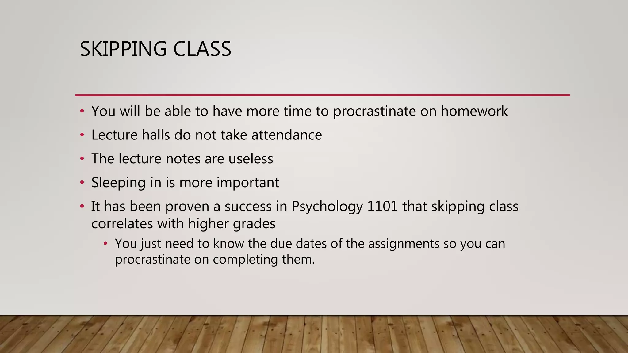 SKIPPING CLASS
• You will be able to have more time to procrastinate on homework
• Lecture halls do not take attendance
• The lecture notes are useless
• Sleeping in is more important
• It has been proven a success in Psychology 1101 that skipping class
correlates with higher grades
• You just need to know the due dates of the assignments so you can
procrastinate on completing them.
 