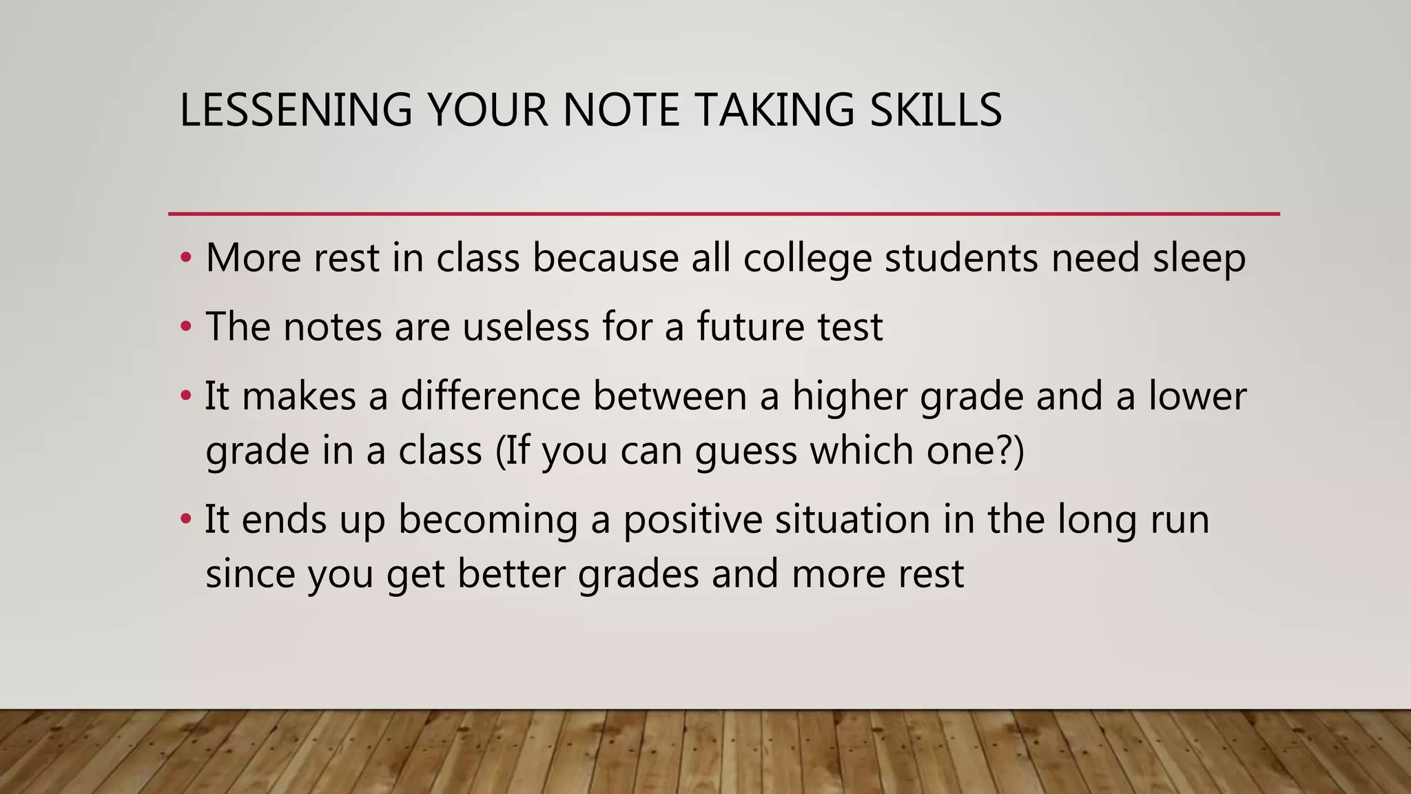 LESSENING YOUR NOTE TAKING SKILLS
• More rest in class because all college students need sleep
• The notes are useless for a future test
• It makes a difference between a higher grade and a lower
grade in a class (If you can guess which one?)
• It ends up becoming a positive situation in the long run
since you get better grades and more rest
 