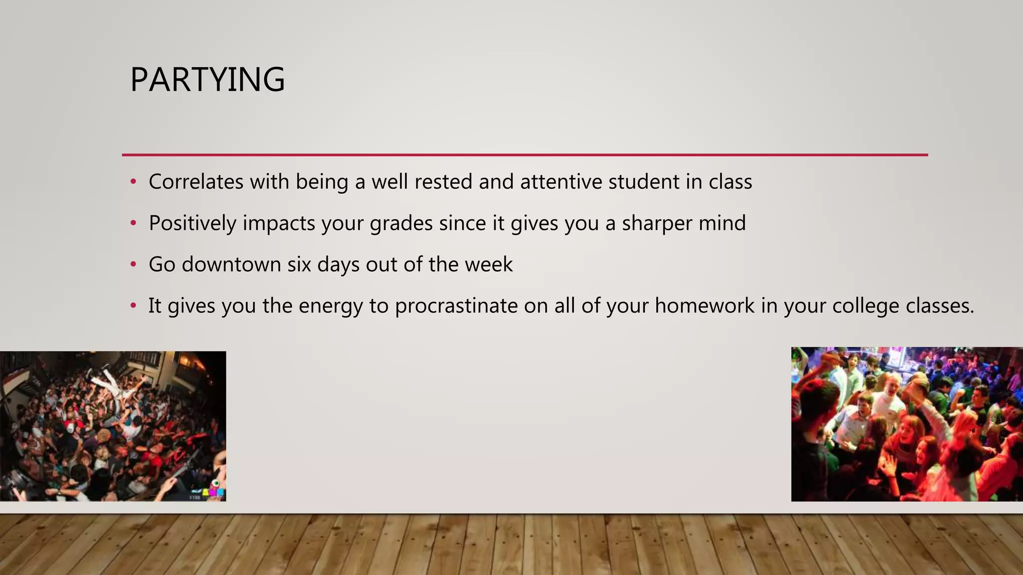 PARTYING
• Correlates with being a well rested and attentive student in class
• Positively impacts your grades since it gives you a sharper mind
• Go downtown six days out of the week
• It gives you the energy to procrastinate on all of your homework in your college classes.
 