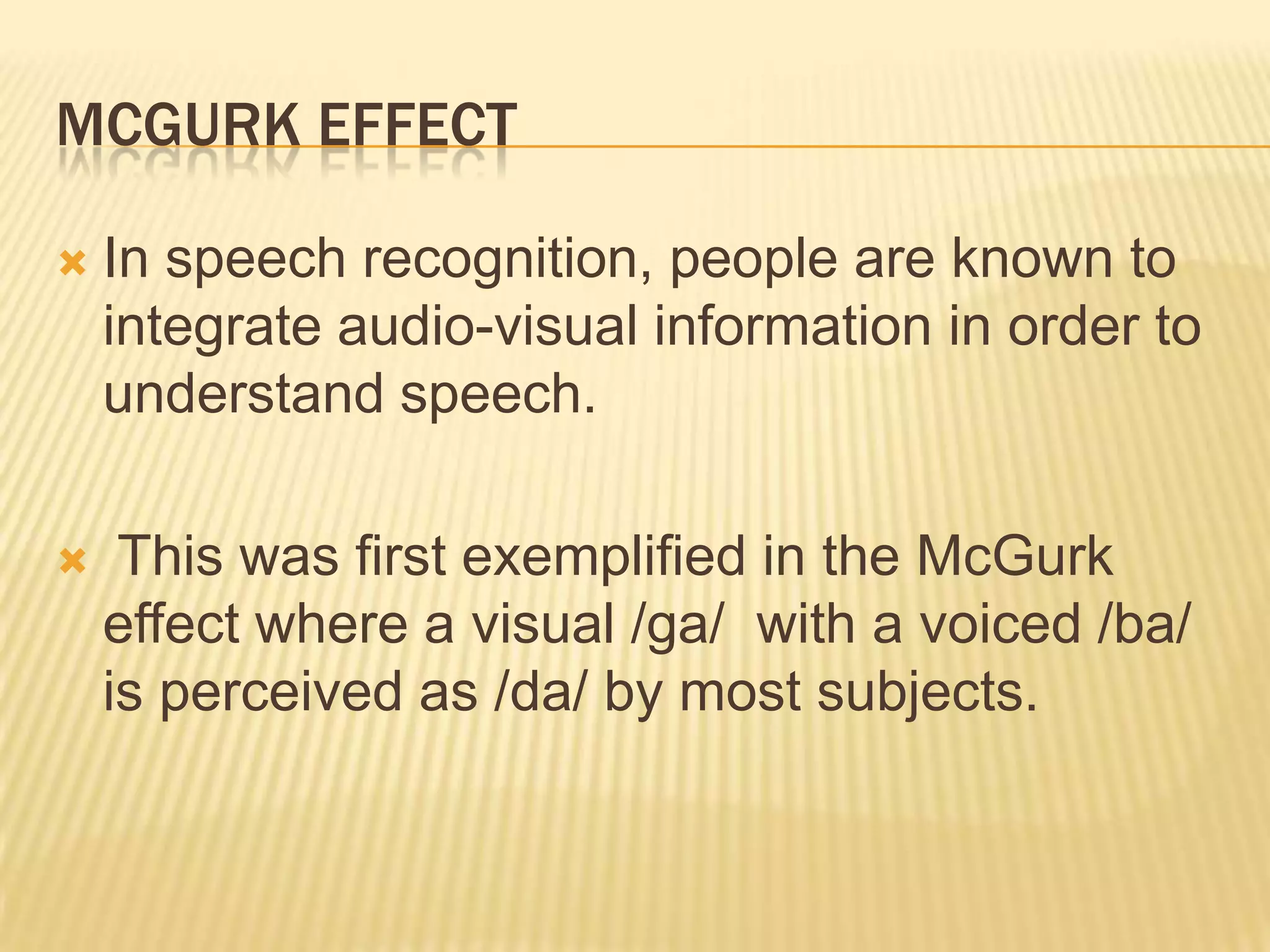 MCGURK EFFECT

   In speech recognition, people are known to
    integrate audio-visual information in order to
    understand speech.

    This was ﬁrst exempliﬁed in the McGurk
    effect where a visual /ga/ with a voiced /ba/
    is perceived as /da/ by most subjects.
 