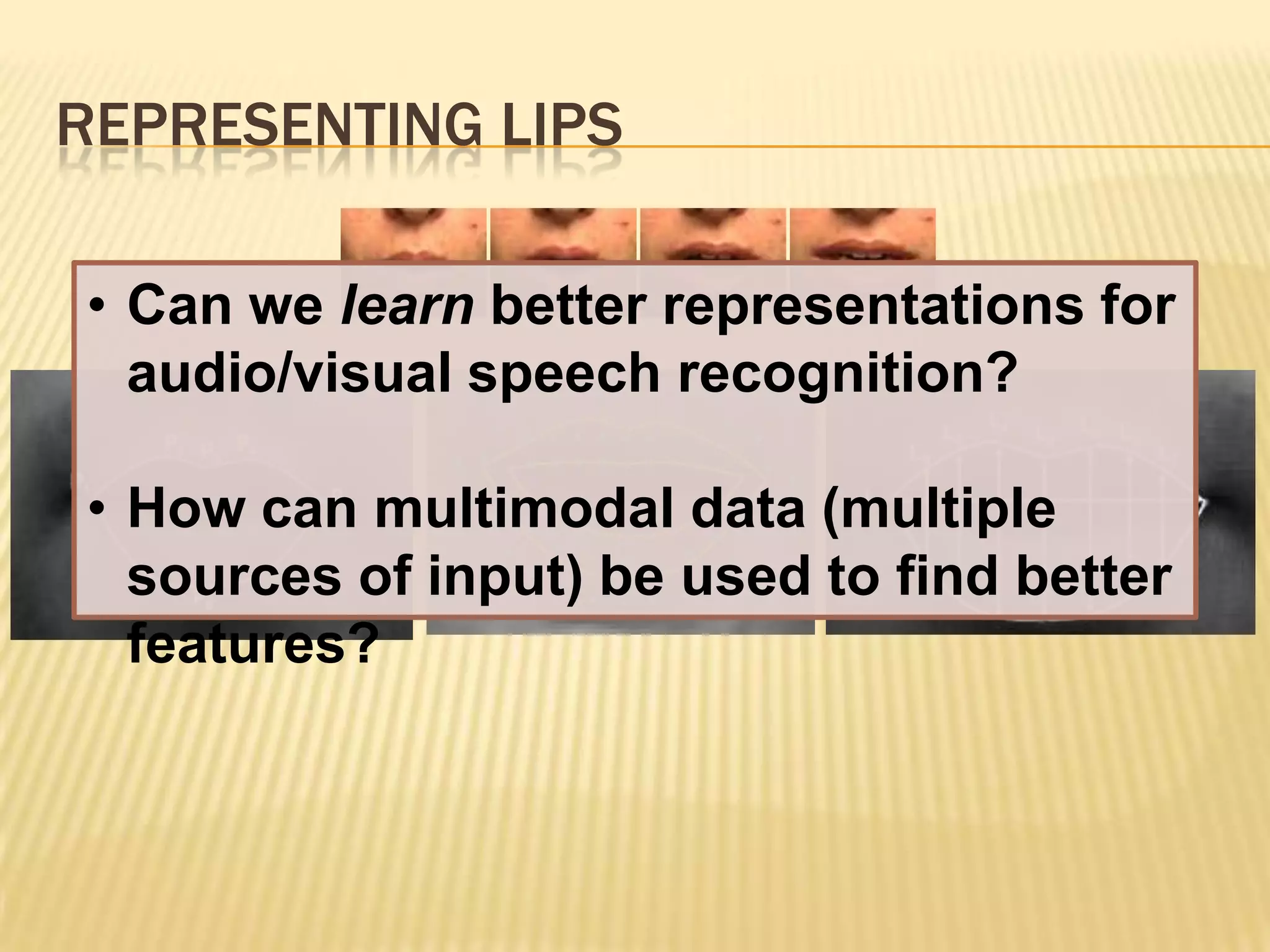 REPRESENTING LIPS

• Can we learn better representations for
  audio/visual speech recognition?

• How can multimodal data (multiple
  sources of input) be used to find better
  features?
 