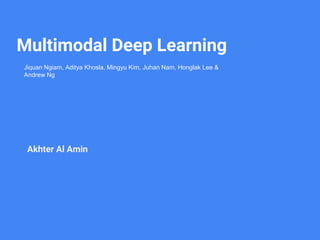 Multimodal Deep Learning
Akhter Al Amin
Jiquan Ngiam, Aditya Khosla, Mingyu Kim, Juhan Nam, Honglak Lee &
Andrew Ng
 
