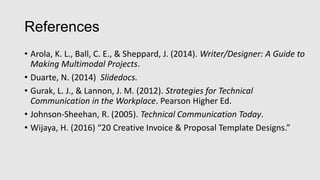 References
• Arola, K. L., Ball, C. E., & Sheppard, J. (2014). Writer/Designer: A Guide to
Making Multimodal Projects.
• Duarte, N. (2014) Slidedocs.
• Gurak, L. J., & Lannon, J. M. (2012). Strategies for Technical
Communication in the Workplace. Pearson Higher Ed.
• Johnson-Sheehan, R. (2005). Technical Communication Today.
• Wijaya, H. (2016) “20 Creative Invoice & Proposal Template Designs.”
 