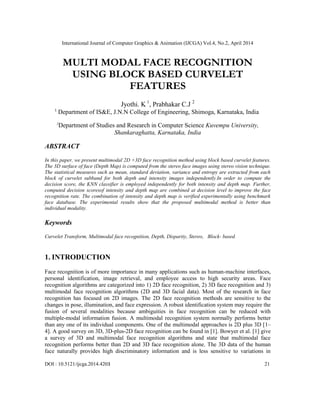 International Journal of Computer Graphics & Animation (IJCGA) Vol.4, No.2, April 2014
DOI : 10.5121/ijcga.2014.4203 21
MULTI MODAL FACE RECOGNITION
USING BLOCK BASED CURVELET
FEATURES
Jyothi. K 1
, Prabhakar C.J 2
1
Department of IS&E, J.N.N College of Engineering, Shimoga, Karnataka, India
2
Department of Studies and Research in Computer Science Kuvempu University,
Shankaraghatta, Karnataka, India
ABSTRACT
In this paper, we present multimodal 2D +3D face recognition method using block based curvelet features.
The 3D surface of face (Depth Map) is computed from the stereo face images using stereo vision technique.
The statistical measures such as mean, standard deviation, variance and entropy are extracted from each
block of curvelet subband for both depth and intensity images independently.In order to compute the
decision score, the KNN classifier is employed independently for both intensity and depth map. Further,
computed decision scoresof intensity and depth map are combined at decision level to improve the face
recognition rate. The combination of intensity and depth map is verified experimentally using benchmark
face database. The experimental results show that the proposed multimodal method is better than
individual modality.
Keywords
Curvelet Transform, Multimodal face recognition, Depth, Disparity, Stereo, Block- based.
1. INTRODUCTION
Face recognition is of more importance in many applications such as human-machine interfaces,
personal identification, image retrieval, and employee access to high security areas. Face
recognition algorithms are categorized into 1) 2D face recognition, 2) 3D face recognition and 3)
multimodal face recognition algorithms (2D and 3D facial data). Most of the research in face
recognition has focused on 2D images. The 2D face recognition methods are sensitive to the
changes in pose, illumination, and face expression. A robust identification system may require the
fusion of several modalities because ambiguities in face recognition can be reduced with
multiple-modal information fusion. A multimodal recognition system normally performs better
than any one of its individual components. One of the multimodal approaches is 2D plus 3D [1–
4]. A good survey on 3D, 3D-plus-2D face recognition can be found in [1]. Bowyer et al. [1] give
a survey of 3D and multimodal face recognition algorithms and state that multimodal face
recognition performs better than 2D and 3D face recognition alone. The 3D data of the human
face naturally provides high discriminatory information and is less sensitive to variations in
 