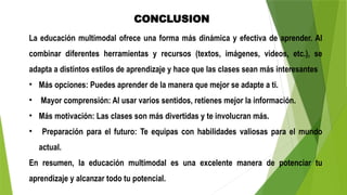 CONCLUSION
La educación multimodal ofrece una forma más dinámica y efectiva de aprender. Al
combinar diferentes herramientas y recursos (textos, imágenes, videos, etc.), se
adapta a distintos estilos de aprendizaje y hace que las clases sean más interesantes
• Más opciones: Puedes aprender de la manera que mejor se adapte a ti.
• Mayor comprensión: Al usar varios sentidos, retienes mejor la información.
• Más motivación: Las clases son más divertidas y te involucran más.
• Preparación para el futuro: Te equipas con habilidades valiosas para el mundo
actual.
En resumen, la educación multimodal es una excelente manera de potenciar tu
aprendizaje y alcanzar todo tu potencial.
 