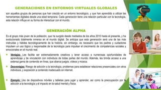 GENERACIONES EN ENTORNOS VIRTUALES GLOBALES
son aquellos grupos de personas que han crecido en un entorno tecnológico, y que han aprendido a utilizar las
herramientas digitales desde una edad temprana. Cada generación tiene una relación particular con la tecnología,
esta relación influye en su forma de interactuar con el mundo.
GENERACIÓN ALPHA
Es el grupo más joven de la población, que ha surgido desde mediados de los años 2010 hasta el presente, y ha
evolucionado totalmente inmerso en el mundo digital. Se anticipa que esta generación será una de las más
instruidas y hábiles tecnológicamente de la historia, sin embargo, es necesario que los padres y cuidadores
impulsen un uso lógico y responsable de la tecnología para impulsar el crecimiento de competencias sociales y
emocionales en el mundo real.
 Ventajas: Les facilita ser extremadamente creativos y tener acceso a numerosas oportunidades de
aprendizaje y de vinculación con individuos de todas partes del mundo. Además, les brinda acceso a una
extensa gama de contenido en línea, que abarca juegos, vídeos y música.
 Desventajas: Riesgo de adicción a la tecnología, problemas para establecer relaciones presenciales con otros
individuos, y exposición a contenido inadecuado en internet.
 Ejemplo: Uso de dispositivos móviles y tabletas para jugar y aprender, así como la preocupación por la
adicción a la tecnología y el impacto en la salud mental y física.
 