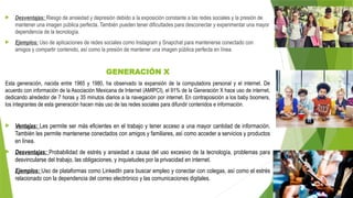  Desventajas: Riesgo de ansiedad y depresión debido a la exposición constante a las redes sociales y la presión de
mantener una imagen pública perfecta. También pueden tener dificultades para desconectar y experimentar una mayor
dependencia de la tecnología.
 Ejemplos: Uso de aplicaciones de redes sociales como Instagram y Snapchat para mantenerse conectado con
amigos y compartir contenido, así como la presión de mantener una imagen pública perfecta en línea.
GENERACIÓN X
Esta generación, nacida entre 1965 y 1980, ha observado la expansión de la computadora personal y el internet. De
acuerdo con información de la Asociación Mexicana de Internet (AMIPCI), el 91% de la Generación X hace uso de internet,
dedicando alrededor de 7 horas y 35 minutos diarios a la navegación por internet. En contraposición a los baby boomers,
los integrantes de esta generación hacen más uso de las redes sociales para difundir contenidos e información.
 Ventajas: Les permite ser más eficientes en el trabajo y tener acceso a una mayor cantidad de información.
También les permite mantenerse conectados con amigos y familiares, así como acceder a servicios y productos
en línea.
 Desventajas: Probabilidad de estrés y ansiedad a causa del uso excesivo de la tecnología, problemas para
desvincularse del trabajo, las obligaciones, y inquietudes por la privacidad en internet.
 Ejemplos: Uso de plataformas como LinkedIn para buscar empleo y conectar con colegas, así como el estrés
relacionado con la dependencia del correo electrónico y las comunicaciones digitales.
 