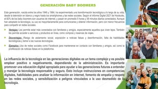 GENERACIÓN BABY BOOMERS
Esta generación, nacida entre los años 1946 y 1964, ha experimentado una transformación tecnológica a lo largo de su vida,
desde la televisión en blanco y negro hasta los smartphones y las redes sociales. Según el informe Digital 2021 de Hootsuite,
el 82% de los baby boomers son usuarios de internet, y pasan en promedio 5 horas y 58 minutos diarios conectados. Aunque
han adoptado la tecnología, su uso es mayoritariamente para comunicarse y obtener información, pero con menor frecuencia
para compartir en redes sociales.
 Ventajas: Les permite estar más conectados con familiares y amigos, especialmente aquellos que viven lejos. También
les permite acceder a servicios y productos en línea, como compras y reservas de viajes.
 Desventajas: Riesgo de aislamiento social, exposición a noticias falsas y desinformación, falta de habilidades
tecnológicas y temor a las nuevas tecnologías.
 Ejemplos: Uso de redes sociales como Facebook para mantenerse en contacto con familiares y amigos, así como la
proliferación de noticias falsas en la plataforma.
La influencia de la tecnología en las generaciones digitales es un tema complejo y es posible
emplear positivo o negativamente, dependiendo de la administración. Es importante
promover una educación digital apropiada para ayudar a las generaciones futuras a entender
y manejar la tecnología responsable y segura. Esto incluye instrucciones en competencias
digitales, habilidades para analizar la información en internet, fomento de empatía y respeto
en las redes sociales, y sensibilización a peligros vinculados a la uso desmedido de la
tecnología.
 