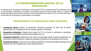 LA TRANSFORMACIÓN DIGITAL EN LA
EDUCACIÓN
La integración de las Tecnologías de la Información y la Comunicación (TIC) en el ámbito educativo ha revolucionado la forma
en que enseñamos y aprendemos. Los docentes, como agentes clave de este cambio, deben adquirir un conjunto de
competencias digitales que les permitan aprovechar al máximo las posibilidades que ofrecen las TIC y así, ofrecer experiencias
de aprendizaje más enriquecedoras y personalizadas a sus estudiantes.
COMPETENCIAS TIC ESENCIALES PARA DOCENTES
 Competencias básicas: Dominio de herramientas informáticas (procesador de texto, hoja de cálculo,
presentaciones, etc.), navegación por internet, búsqueda y gestión de información.
 Competencias pedagógicas: Capacidad para integrar las TIC en el diseño de actividades de aprendizaje,
selección de recursos digitales, evaluación del aprendizaje online, etc.
 Competencias didácticas: Habilidad para crear entornos de aprendizaje virtuales, fomentar la colaboración y la
comunicación entre los estudiantes, y adaptar las estrategias de enseñanza a las necesidades de los alumnos.
 Competencias técnicas: Conocimiento de las diferentes plataformas y herramientas digitales disponibles para la
educación, así como la capacidad para resolver problemas técnicos.
 