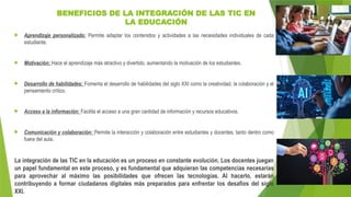 BENEFICIOS DE LA INTEGRACIÓN DE LAS TIC EN
LA EDUCACIÓN
 Aprendizaje personalizado: Permite adaptar los contenidos y actividades a las necesidades individuales de cada
estudiante.
 Motivación: Hace el aprendizaje más atractivo y divertido, aumentando la motivación de los estudiantes.
 Desarrollo de habilidades: Fomenta el desarrollo de habilidades del siglo XXI como la creatividad, la colaboración y el
pensamiento crítico.
 Acceso a la información: Facilita el acceso a una gran cantidad de información y recursos educativos.
 Comunicación y colaboración: Permite la interacción y colaboración entre estudiantes y docentes, tanto dentro como
fuera del aula.
La integración de las TIC en la educación es un proceso en constante evolución. Los docentes juegan
un papel fundamental en este proceso, y es fundamental que adquieran las competencias necesarias
para aprovechar al máximo las posibilidades que ofrecen las tecnologías. Al hacerlo, estarán
contribuyendo a formar ciudadanos digitales más preparados para enfrentar los desafíos del siglo
XXI.
 