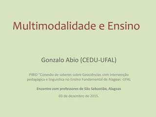 Multimodalidade e Ensino
Gonzalo Abio (CEDU-UFAL)
PIBID “Conexão de saberes sobre Geociências com intervenção
pedagógica e linguística no Ensino Fundamental de Alagoas -UFAL
Encontro com professores de São Sebastião, Alagoas
03 de dezembro de 2015.
 