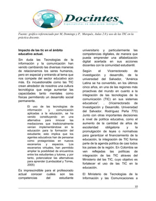 Fuente: gráfico referenciado por M, Domingo y P, Marqués, Aulas 2.0 y uso de las TIC en la
práctica docente.
Impacto de las tic en el ámbito
educativo actual.
Sin duda las Tecnologías de la
información y la comunicación han
venido cambiando las diversas maneras
de relacionarnos los seres humanos,
pero en especial y entrando al tema que
nos compete del sector educativo aún
más. Es incuestionable como las TIC
crean alrededor de nosotros una cultura
tecnológica que exige aumentar las
capacidades tanto mentales como
físicas permitiendo un desarrollo social
permanente.
El uso de las tecnologías de
información y comunicación
aplicadas a la educación, se ha
venido constituyendo en una
alternativa para innovar las
mediaciones que tradicionalmente
venían implementándose en la
educación para la formación del
estudiante; esto implica que los
agentes educativos han de pensarse
como protagonistas en nuevos
escenarios y espacios. Los
escenarios virtuales, han permitido
ampliar la posibilidad de encuentros
entre los estudiantes y tutores, y por
tanto, potencializar las alternativas
para aprender (Landazábal y Torres,
2005)
Es imprescindible para el profesorado
actual conocer cuáles son las
competencias del estudiante
universitario y particularmente las
competencias digitales, de manera que
pueda emprender una alfabetización
digital acertada en sus acciones
docentes con la comunidad estudiantil.
Según el Vicerrectorado de
investigación y desarrollo, de la
universidad del Salvador, “América
Latina se ha convertido, en los últimos
cinco años, en una de las regiones más
proactivas del mundo en cuanto a la
integración de las tecnologías de la
comunicación (TIC) en sus sistemas
educativos”. . (Vicerrectorado de
Investigación y Desarrollo. Universidad
del Salvador. Rodríguez Peña 770)
Junto con otras importantes decisiones
a nivel de política educativa, como el
aumento de la cantidad de años de
escolaridad obligatoria y la
promulgación de leyes o normativas
para garantizar el financiamiento de la
educación, la integración de TIC forma
parte de la agenda política de casi todos
los países de la región. En Colombia se
ven reflejadas las políticas de
integración de las TIC atraves del
Ministerio del las TIC, cuyo objetivo es
fortalecer el uso de las TIC en la
educación.
El Ministerio de Tecnologías de la
Información y las Comunicaciones a
10
 