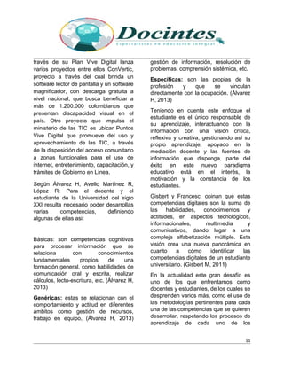 través de su Plan Vive Digital lanza
varios proyectos entre ellos ConVertic,
proyecto a través del cual brinda un
software lector de pantalla y un software
magnificador, con descarga gratuita a
nivel nacional, que busca beneficiar a
más de 1.200.000 colombianos que
presentan discapacidad visual en el
país. Otro proyecto que impulsa el
ministerio de las TIC es ubicar Puntos
Vive Digital que promueve del uso y
aprovechamiento de las TIC, a través
de la disposición del acceso comunitario
a zonas funcionales para el uso de
internet, entretenimiento, capacitación, y
trámites de Gobierno en Línea.
Según Álvarez H, Avello Martínez R,
López R: Para el docente y el
estudiante de la Universidad del siglo
XXI resulta necesario poder desarrollas
varias competencias, definiendo
algunas de ellas asi:
Básicas: son competencias cognitivas
para procesar información que se
relaciona con conocimientos
fundamentales propios de una
formación general, como habilidades de
comunicación oral y escrita, realizar
cálculos, lecto-escritura, etc. (Álvarez H,
2013)
Genéricas: estas se relacionan con el
comportamiento y actitud en diferentes
ámbitos como gestión de recursos,
trabajo en equipo, (Álvarez H, 2013)
gestión de información, resolución de
problemas, comprensión sistémica, etc.
Específicas: son las propias de la
profesión y que se vinculan
directamente con la ocupación. (Álvarez
H, 2013)
Teniendo en cuenta este enfoque el
estudiante es el único responsable de
su aprendizaje, interactuando con la
información con una visión crítica,
reflexiva y creativa, gestionando así su
propio aprendizaje, apoyado en la
mediación docente y las fuentes de
información que disponga, parte del
éxito en este nuevo paradigma
educativo está en el interés, la
motivación y la constancia de los
estudiantes.
Gisbert y Francesc, opinan que estas
competencias digitales son la suma de
las habilidades, conocimientos y
actitudes, en aspectos tecnológicos,
informacionales, multimedia y
comunicativos, dando lugar a una
compleja alfabetización múltiple. Esta
visión crea una nueva panorámica en
cuanto a cómo identificar las
competencias digitales de un estudiante
universitario. (Gisbert M, 2011)
En la actualidad este gran desafío es
uno de los que enfrentamos como
docentes y estudiantes, de los cuales se
desprenden varios más, como el uso de
las metodologías pertinentes para cada
una de las competencias que se quieren
desarrollar, respetando los procesos de
aprendizaje de cada uno de los
11
 