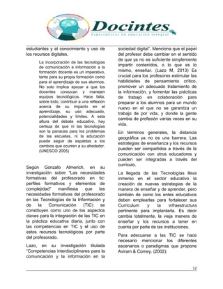 estudiantes y el conocimiento y uso de
los recursos digitales.
La incorporación de las tecnologías
de comunicación e información a la
formación docente es un imperativo,
tanto para su propia formación como
para el aprendizaje de sus alumnos.
No solo implica apoyar a que los
docentes conozcan y manejen
equipos tecnológicos. Hace falta,
sobre todo, contribuir a una reflexión
acerca de su impacto en el
aprendizaje, su uso adecuado,
potencialidades y límites. A esta
altura del debate educativo, hay
certeza de que ni las tecnologías
son la panacea para los problemas
de las escuelas, ni la educación
puede seguir de espaldas a los
cambios que ocurren a su alrededor.
(UNESCO 2005)
Según Gonzalo Almerich, en su
investigación sobre “Las necesidades
formativas del profesorado en tic:
perfiles formativos y elementos de
complejidad” manifiesta que las
necesidades formativas del profesorado
en las Tecnologías de la Información y
de la Comunicación (TIC) se
constituyen como uno de los aspectos
claves para la integración de las TIC en
la práctica educativa diaria, junto con
las competencias en TIC y el uso de
estos recursos tecnológicos por parte
del profesorado.
Lazo, en su investigación titulada
“Competencias interdisciplinares para la
comunicación y la información en la
sociedad digital”. Menciona que el papel
del profesor debe cambiar en el sentido
de que ya no es suficiente simplemente
impartir contenidos, o lo que es lo
mismo, enseñar. (Lazo M, 2013) Es
crucial para los profesores estimular las
habilidades de pensamiento crítico,
promover un adecuado tratamiento de
la información, y fomentar las prácticas
de trabajo en colaboración para
preparar a los alumnos para un mundo
nuevo en el que no se garantiza un
trabajo de por vida, y donde la gente
cambia de profesión varias veces en su
vida.
En términos generales, la distancia
geográfica ya no es una barrera. Las
estrategias de enseñanza y los recursos
pueden ser compartidos a través de la
comunicación con otros educadores y
pueden ser integradas a través del
currículo.
La llegada de las Tecnologías lleva
inmerso en el sector educativo la
creación de nuevas estrategias de la
manera de enseñar y de aprender, pero
también de como los entes educativos
deben emplearlas para fortalecer sus
Curriculum y la infraestructura
pertinente para implantarla. Es decir
cambia totalmente, la vieja manera de
enseñar y los recursos a tener en
cuenta por parte de las instituciones.
Para adecuarse a las TIC se hace
necesario mencionar los diferentes
escenarios o paradigmas que propone
Aviram & Comey. (2002):
12
 
