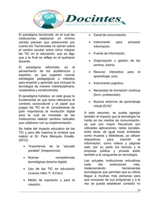 El paradigma tecnócrata: en el cual las
instituciones realizando un mínimo
cambio piensan que sobrevivirán por
cuanto los Tecnócratas no opinan sobre
el cambio escolar sobre cómo integrar
las TIC en la educación, que es algo
que a la final se refleja en el quehacer
docente.
El paradigma reformista: es el
pensamiento de los académicos y
expertos, ya que sugieren nuevas
estrategias pedagógicas o métodos
para enseñar y aprender que incluyan la
tecnología de manera interdisciplinaria,
cooperativa y constructivista
El paradigma holístico: en este grupo lo
fundamental es que toma relevancia el
contexto sociocultural y el papel que
juegan las TIC en él, considerando de
gran importancia la revolución digital
para la cual es menester de las
instituciones realizar cambios radicales
que colaboren con su implementación.
Se habla del impacto educativo de las
TIC y para ello traemos la síntesis que
realizó el Dr. Pere Marqués Graells.
(2012):
• “Importancia de la “escuela
paralela” (trasparencia)
• Nuevas competencias
tecnológicas (brecha digital)
• Uso de las TIC en educación
(nuevos roles: P, A.Fam)
• Medio de expresión y para la
creación.
• Canal de comunicación.
• Instrumento para procesar
información.
• Fuente de información.
• Organización y gestión de los
centros, tutoría.
• Recurso interactivo para el
aprendizaje, ocio.
• Instrumento cognitivo.
• Necesidad de formación continua
(form. profesorado)
• Nuevos entornos de aprendizaje
virtual (EVA)”
A este resumen, se puede agregar
también el impacto que la tecnología ha
traído en los medios de comunicación,
ya que con mayor frecuencia son
utilizadas aplicaciones, redes sociales,
entre otras, de igual modo entidades
como museos y bibliotecas, ya utilizan
dispositivos para trasmitir la
información, como videos y páginas
web; por su parte los bancos y la
empresa pública y privada están
también a la vanguardia en tecnología.
Las actuales instituciones educativas
cada día evolucionan más,
implementando herramientas
tecnológicas que permiten que su oferta
llegue a muchas más personas para
que conozcan de sus programas y a la
vez se pueda establecer contacto no
13
 