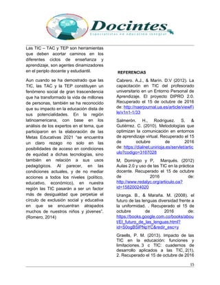 Las TIC – TAC y TEP son herramientas
que deben acortar caminos en los
diferentes ciclos de enseñanza y
aprendizaje, son agentes dinamizadores
en el periplo docente y estudiantil.
Aun cuando se ha demostrado que las
TIC, las TAC y la TEP constituyen un
fenómeno social de gran trascendencia
que ha transformado la vida de millones
de personas, también se ha reconocido
que su impacto en la educación dista de
sus potencialidades. En la región
latinoamericana, con base en los
análisis de los expertos en el tema, que
participaron en la elaboración de las
Metas Educativas 2021 “se encuentra
un claro rezago no solo en las
posibilidades de acceso en condiciones
de equidad a dichas tecnologías, sino
también en relación a sus usos
pedagógicos. Al parecer, en las
condiciones actuales, y de no mediar
acciones a todos los niveles (político,
educativo, económico), en nuestra
región las TIC pasarán a ser un factor
más de desigualdad que perpetúe el
círculo de exclusión social y educativa
en que se encuentran atrapados
muchos de nuestros niños y jóvenes”.
(Romero, 2014)
REFERENCIAS
Cabrero. A.J., & Marín. D.V (2012). La
capacitación en TIC del profesorado
universitario en un Entorno Personal de
Aprendizaje. El proyecto DIPRO 2.0.
Recuperado el 15 de octubre de 2016
de: http://naerjournal.ua.es/article/viewFi
le/v1n1-1/33
Salmerón. H., Rodríguez. S. &
Gutiérrez. C. (2010). Metodologías que
optimizan la comunicación en entornos
de aprendizaje virtual. Recuperado el 15
de octubre de 2016
de: https://dialnet.unirioja.es/servlet/artic
ulo?codigo=3167028
M, Domingo y P, Marqués. (2012)
Aulas 2.0 y uso de las TIC en la práctica
docente. Recuperado el 15 de octubre
de 2016 de:
http://www.redalyc.org/articulo.oa?
id=15820024020
Uranga. B., & Maraña. M. (2008). el
futuro de las lenguas diversidad frente a
la uniformidad. . Recuperado el 15 de
octubre de 2016 de:
https://books.google.com.co/books/abou
t/El_futuro_de_las_lenguas.html?
id=S0ogBSlPNpYC&redir_esc=y
Graells, P. M. (2013). Impacto de las
TIC en la educación: funciones y
limitaciones. 3 c TIC: cuadernos de
desarrollo aplicados a las TIC, 2(1),
2. Recuperado el 15 de octubre de 2016
15
 