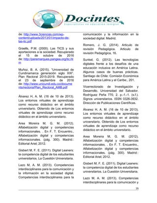 de: http://www.3ciencias.com/wp-
content/uploads/2013/01/impacto-de-
las-tic.pdf
Graells, P.M. (2000). Las TICS y sus
aportaciones a la sociedad. Recuperado
el 15 de octubre de 2016
de: http://peremarques.pangea.org/tic.ht
m
Muñoz, B. A. (2015). “Universidad de
Cundinamarca generación siglo XXI”.
Plan Rectoral 2015-2019. Recuperado
el 23 de septiembre de 2016
de: http://www.unicundi.edu.co/docume
nts/rectoria/Plan_Rectoral_AMB.pdf
Álvarez H, A. M. (16 de 10 de 2013).
Los entornos virtuales de aprendizaje
como recurso didáctico en el ámbito
universitario. Obtenido de Los entornos
virtuales de aprendizaje como recurso
didáctico en el ámbito universitario.
Area Moreira M, G. M. (2012).
Alfabetización digital y competencias
informacionales. . En F. T. Encuentro.,
Alfabetización digital y competencias
informacionales. (pág. 300). Madrid::
Editorial Ariel; 2012.
Gisbert M, F. E. (2011). Digital Leaners:
la competencia digital de los estudiantes
universitarios. La Cuestión Universitaria.
Lazo M, A. M. (2013). Competencias
interdisciplinares para la comunicación y
la información en la sociedad digital.
Competencias interdisciplinares para la
comunicación y la información en la
sociedad digital. Madrid.
Romero, J. G. (2014). Articulo de
revisión Pedagógica. Articulo de
revisión Pedagógica, 16.
Sunkel, G. (2012). Las tecnologías
digitales frente a los desafíos de una
educación inclusiva en América Latina.
Algunos casos de buenas prácticas.
Santiago de Chile: Comisión Económica
para América Latina y el Caribe;, 201.
Vicerrectorado de Investigación y
Desarrollo. Universidad del Salvador.
Rodríguez Peña 770, 2. p.-1.-1. (s.f.).
Signos universitarios. ISSN 0326-3932.
Dirección de Publicaciones Científicas.
Álvarez H, A. M. (16 de 10 de 2013).
Los entornos virtuales de aprendizaje
como recurso didáctico en el ámbito
universitario. Obtenido de Los entornos
virtuales de aprendizaje como recurso
didáctico en el ámbito universitario.
Area Moreira M, G. M. (2012).
Alfabetización digital y competencias
informacionales. . En F. T. Encuentro.,
Alfabetización digital y competencias
informacionales. (pág. 300). Madrid::
Editorial Ariel; 2012.
Gisbert M, F. E. (2011). Digital Leaners:
la competencia digital de los estudiantes
universitarios. La Cuestión Universitaria.
Lazo M, A. M. (2013). Competencias
interdisciplinares para la comunicación y
16
 