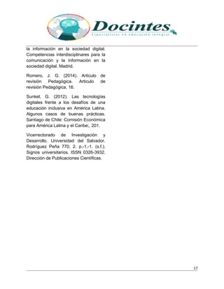la información en la sociedad digital.
Competencias interdisciplinares para la
comunicación y la información en la
sociedad digital. Madrid.
Romero, J. G. (2014). Articulo de
revisión Pedagógica. Articulo de
revisión Pedagógica, 16.
Sunkel, G. (2012). Las tecnologías
digitales frente a los desafíos de una
educación inclusiva en América Latina.
Algunos casos de buenas prácticas.
Santiago de Chile: Comisión Económica
para América Latina y el Caribe;, 201.
Vicerrectorado de Investigación y
Desarrollo. Universidad del Salvador.
Rodríguez Peña 770, 2. p.-1.-1. (s.f.).
Signos universitarios. ISSN 0326-3932.
Dirección de Publicaciones Científicas.
17
 
