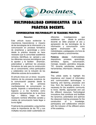 MULTIMODALIDAD COMUNICATIVA EN LA
PRÁCTICA DOCENTE.
COMMUNICATION MULTIMODALITY IN TEACHING PRACTICE.
Resumen
Este artículo busca evidenciar la
importancia, trascendencia e impacto
de las tecnologías de la información y la
comunicación en procesos formativos
de enseñanza y aprendizaje y como
desde la práctica docente se hace
necesario que la comunidad académica
conozca, identifique, se apropie y use
los diferentes recursos tecnológicos que
le aporten y le faciliten dinamizar,
potencializar y optimizar los procesos
formativos de aula para la construcción
de un conocimiento, critico participativo
y colaborativo con la inclusión de los
diferentes actores de la academia.
El artículo inicia con un breve recuento
histórico de los procesos evolutivos de
la comunicación pasando desde la
prehistoria y las primeras
manifestaciones de comunicación no
escrita, trayendo a remembranza a los
Egipcios y a los Sumerios como
primeros representantes de la escritura
logo – silábica, luego se hace
necesario nombrar diferentes canales y
medios de comunicación hasta llegar a
la era digital.
Finalmente los postulados y argumentos
sobre la importancia de las TIC y sus
múltiples recursos están sustentados en
diferentes investigaciones que
establecen que desde la práctica
docente se debe propiciar al uso y
apropiación de las tecnologías de la
información y comunicación como
agente dinamizador de las
metodologías y pedagogías a la hora de
impartir saberes y conocimientos.
Palabras claves: multimodalidad,
dispositivos, procesos, aprendizaje,
semiótica, signos, comunicación,
mensaje, receptor, gramática, lenguaje,
TIC, docente, estudiantes, academia,
herramientas, información, intereses.
Abstract
This article seeks to highlight the
importance and impact of information
and communication technologies in
teaching and learning processes and
how, from the teaching practice, it is
necessary for the academic community
to know, identify, appropriate and use
the different resources Technological
innovations that contribute and facilitate
the dynamics, potentialize and optimize
the classroom training processes for the
construction of a knowledge,
participatory and collaborative criticism
with the inclusion of the different actors
of the academy.
3
 