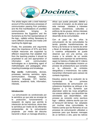 The article begins with a brief historical
account of the evolutionary processes of
communication passing from prehistory
and the first manifestations of unwritten
communication, bringing to
remembrance the Egyptians and the
Sumerians as the first representatives of
the logo - syllabic writing, Necessary to
name different channels and media until
reaching the digital age.
Finally, the postulates and arguments
about the importance of ICTs and their
multiple resources are supported by
different researches that establish that
from the teaching practice it should be
propitiated to use and appropriation of
information and communication
technologies as a dynamiting agent of
methodologies and pedagogies when
imparting knowledge and knowledge.
Key words: multimodality, devices,
processes, learning, semiotics, signs,
communication, message, receiver,
grammar, language, ICT, teacher,
students, academia, tools, information,
interests.
Introducción
La comunicación es condicionada por
la semiótica ya que esta se encarga de
la producción, funcionamiento y
recepción de signos que permite la
interacción de los individuos, ahora bien
la semiótica por medio de los diferentes
componentes de la comunicación
propende por medio del discurso
transmitir o llevar un mensaje eficiente y
eficaz que pueda persuadir, deleitar y
conmover al receptor, es de aclarar que
este mensaje obedece a intereses
sociales, económicos, culturales y
políticos de los grupos, dichos intereses
están ligados a la época y por ende al
desarrollo de las comunidades.
Con el paso de los años la
comunicación de las comunidades ha
tenido grandes transformaciones de
forma y de fondo en la manera de emitir
y llevar el mensaje, si nos trasladamos
a nuestros antepasados se puede
observar que con una sonrisa, una
mueca o la emisión de un sonido
bastaba para expresar los sentimientos,
según la historia a finales del IV milenio
a.c diferentes comunidades iniciaron un
proceso de protoescritura que consistía
en la utilización de símbolos
ideográficos o mnemónicos los cuales
transmitían información pero carecen de
contexto lingüístico.
Estudios acerca de la evolución de la
humanidad las primeras
manifestaciones de comunicación con
coherencia lingüística se atribuye a los
Egipcios y a los Sumerios que
plasmaban sobre las rocas jeroglíficos
con anexos silábicos que describían las
actividades que desarrollaban, este
proceso es conocido como escritura
logo – silábica, sistema escrito que con
el transcurrir del tiempo fue adoptado
por muchas otras comunidades, la
historia cuenta que los Romanos en sus
procesos de comunicación utilizaban a
personas para que llevaran mensajes
de un territorio a otro, para los nativos
4
 