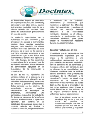 en América las fogatas se convirtieron
en su principal recurso para identificar y
comunicarse con otras aldeas, algunos
instrumentos musicales como lo es el
tambor también era utilizado como
canal de comunicación principalmente
en caso de guerra.
La evolución comunicativa de la
humanidad ha sido constante y con
diversidad de canales e instrumentos,
papiros, libros, revistas, periódicos,
telégrafo, radio, televisión, los mismos
animales han sido participes de estos
procesos, es el caso de la paloma la
cual lleva mensajes amarrados a sus
patas de un lugar a otro, todos estos
instrumentos y canales han aportado y
han sido testigos de los desarrollos
comunicativos de la sociedad, hoy día
se vive una verdadero espiral de medios
de comunicación apoyados en las
tecnologías de la información y
comunicación.
El uso de las TIC representa una
variación notable en la sociedad y a la
larga un cambio en la educación, en las
relaciones interpersonales y en la forma
de difundir y generar conocimientos.
Estos cambios en los objetivos del
aprendizaje suponen modificar
radicalmente las estrategias de
enseñanza, privilegiando una
participación más activa del estudiante.
Es lo que se denomina la "enseñanza
centrada en el estudiante" o "aprender a
aprender". Los cambios en las
estrategias de enseñanza exigen que el
docente, además de dominar el
contenido curricular, tenga conocimiento
y experticia de los procesos,
herramientas y dispositivos que
maximicen y optimicen los diferentes
ciclos, del aprendizaje; y requieren el
concurso de métodos flexibles
adaptados a las necesidades
individuales basados en el diálogo,
concertación y participación de la
comunidad estudiantil, para poder
ofrecer la realimentación necesaria
durante el proceso formativo.
Docentes y estudiantes on line
Es evidente que se ha pasado de una
monomodalidad expresada por la
lengua y la gramática a una
multimodalidad representada por una
gran variedad de recursos semióticos,
pero la selección de los contenidos y
mensajes emitidos son controlados por
los intereses de las comunidades y sus
diferentes manifestaciones de carácter
político, económico, social y cultural, las
tecnologías de la información y la
comunicación juegan un papel muy
importante en los procesos de
interacción de los individuos, se puede
decir que hoy día es la era digital, y es
que como sostienen belén Uranga y
Maider Maraña en su libro el futuro de
las lenguas diversidad frente a la
uniformidad quienes sostienen que:
Con el vertiginoso avance de la
tecnología, hoy en día, y más que
nunca, los procesos de
comunicación influyen una serie de
soportes que van más allá de la
oralidad y la escritura, y no pueden
5
 