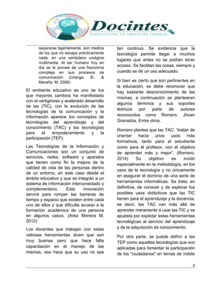 separarse tajantemente, son medios
de los que no escapa prácticamente
nada, en una verdadera vorágine
multimedia. Al ser humano hoy en
día se le provee de una fisonomía
compleja en sus procesos de
comunicación (Uranga. B., &
Maraña. M. 2008)
El ambiente educativo es uno de los
que mayores cambios ha manifestado
con el vertiginoso y acelerado desarrollo
de las (TIC), con la evolución de las
tecnologías de la comunicación y la
información aparece los conceptos de
tecnologías del aprendizaje y del
conocimiento (TAC) y las tecnologías
para el empoderamiento y la
participación (TEP).
Las Tecnologías de la Información y
Comunicaciones son un conjunto de
servicios, redes, software y aparatos
que tienen como fin la mejora de la
calidad de vida de las personas dentro
de un entorno, en este caso desde el
ámbito educativo y que se integran a un
sistema de información interconectado y
complementario. Esta innovación
servirá para romper las barreras de
tiempo y espacio que existen entre cada
uno de ellos y que dificulta acceso a la
formación académica de una persona
en algunos casos. (Area Moreira M,
2012)
Los docentes que trabajan con estas
valiosas herramientas dicen que son
muy buenas pero que hace falta
capacitación en el manejo de las
mismas, eso hace que su uso no sea
tan continuo. Se evidencia que la
tecnología permite llegar a muchos
lugares que antes no se podían tener
acceso. Se facilitan las cosas, siempre y
cuando se dé un uso adecuado.
Si bien es cierto que son pertinentes en
la educación, se debe reconocer que
hay bastante desconocimiento de las
mismas, a continuación se plantearan
algunos términos y sus soportes
teóricos por parte de autores
reconocidos como Romero, Jhoan
Granados. Entre otros.
Romero plantea que las TAC: “tratan de
orientar hacia unos usos más
formativos, tanto para el estudiante
como para el profesor, con el objetivo
de aprender más y mejor”. (Romero,
2014) Su objetivo es incidir
especialmente en la metodología, en los
usos de la tecnología y no únicamente
en asegurar el dominio de una serie de
herramientas informáticas. Se trata, en
definitiva, de conocer y de explorar los
posibles usos didácticos que las TIC
tienen para el aprendizaje y la docencia,
es decir, las TAC van más allá de
aprender meramente a usar las TIC y se
apuesta por explotar estas herramientas
tecnológicas al servicio del aprendizaje
y de la adquisición de conocimiento.
Por otra parte, se puede definir a las
TEP como aquellas tecnologías que son
aplicadas para fomentar la participación
de los "ciudadanos" en temas de índole
6
 